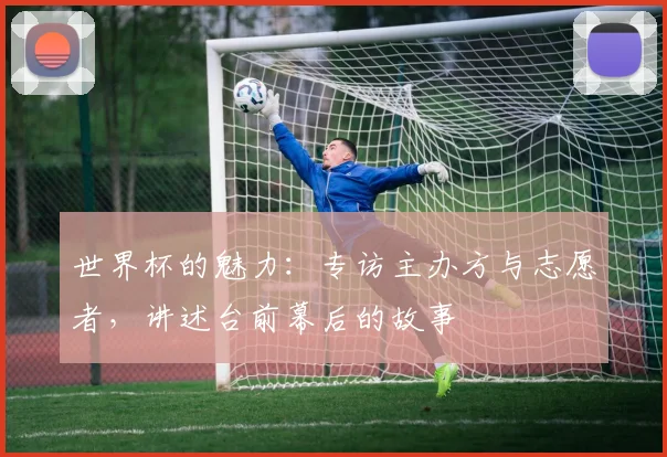 世界杯的魅力：专访主办方与志愿者，讲述台前幕后的故事
