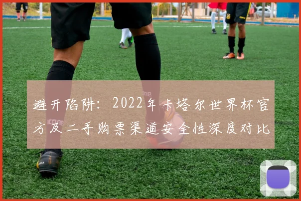 避开陷阱：2022年卡塔尔世界杯官方及二手购票渠道安全性深度对比