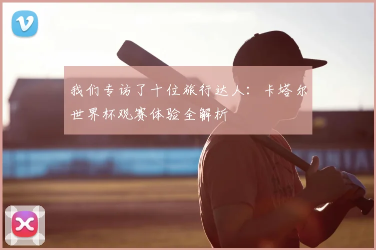 我们专访了十位旅行达人:卡塔尔世界杯观赛体验全解析