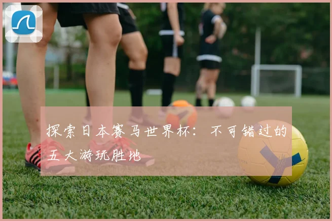 探索日本赛马世界杯:不可错过的五大游玩胜地