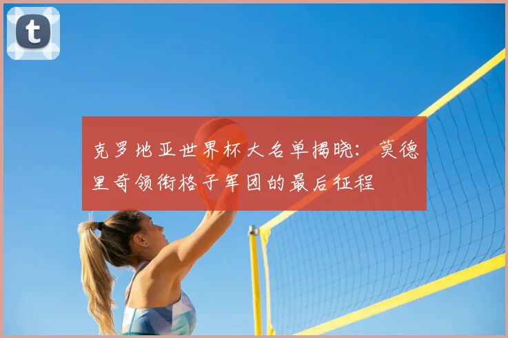 克罗地亚世界杯大名单揭晓:莫德里奇领衔格子军团的最后征程