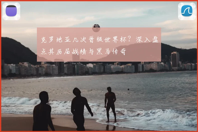 克罗地亚几次晋级世界杯?深入盘点其历届战绩与黑马传奇