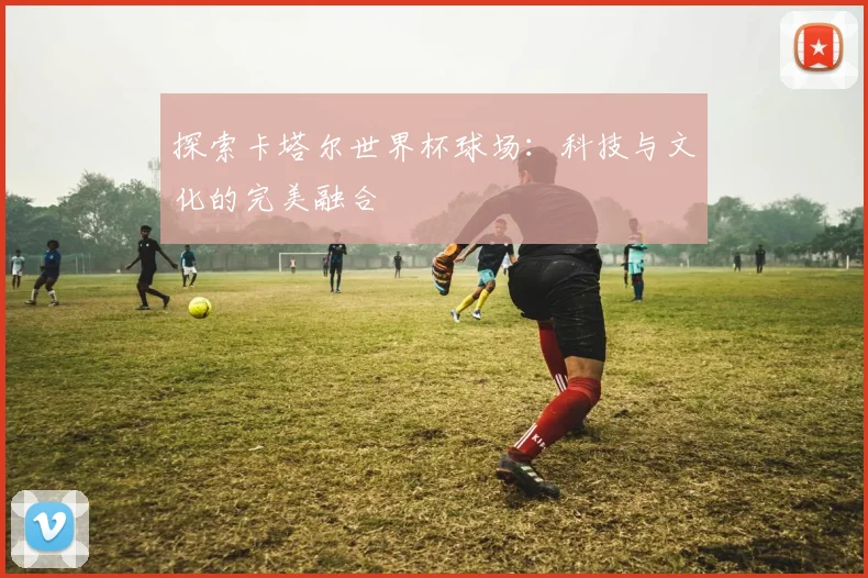 探索卡塔尔世界杯球场:科技与文化的完美融合