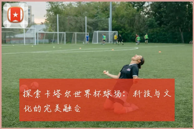 探索卡塔尔世界杯球场:科技与文化的完美融合
