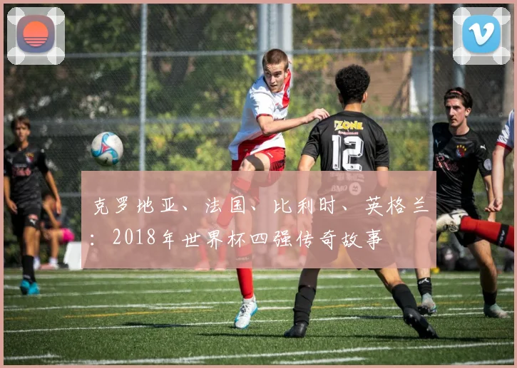 克罗地亚、法国、比利时、英格兰:2018年世界杯四强传奇故事