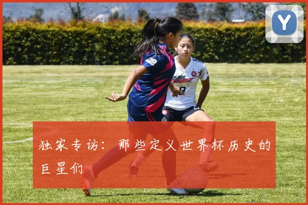 独家专访:那些定义世界杯历史的巨星们