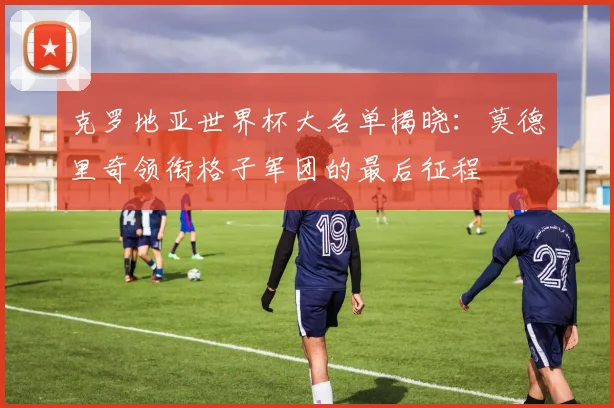 克罗地亚世界杯大名单揭晓:莫德里奇领衔格子军团的最后征程